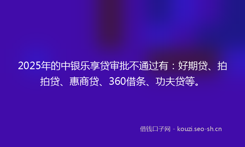 2025年的中银乐享贷审批不通过有：好期贷、拍拍贷、惠商贷、360借条、功夫贷等。