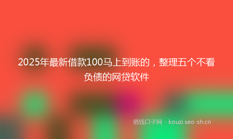 2025年最新借款100马上到账的，整理五个不看负债的网贷软件