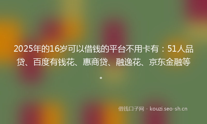 2025年的16岁可以借钱的平台不用卡有：51人品贷、百度有钱花、惠商贷、融逸花、京东金融等。