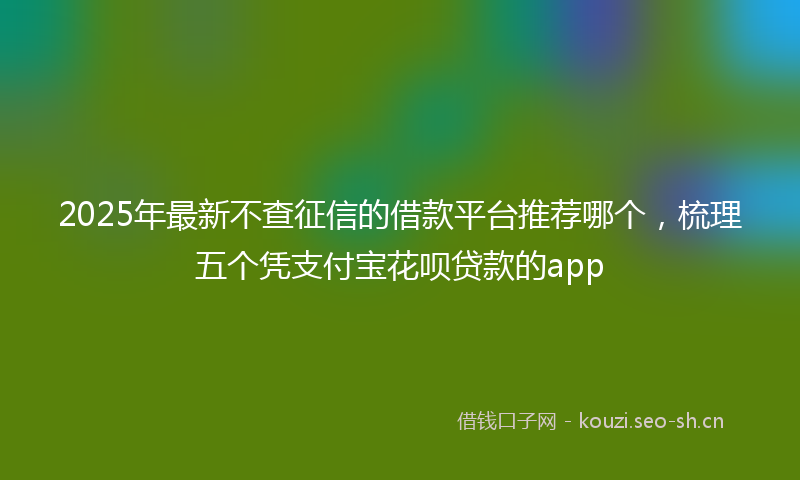 2025年最新不查征信的借款平台推荐哪个，梳理五个凭支付宝花呗贷款的app