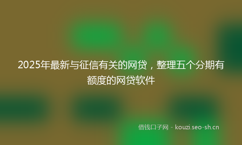 2025年最新与征信有关的网贷，整理五个分期有额度的网贷软件