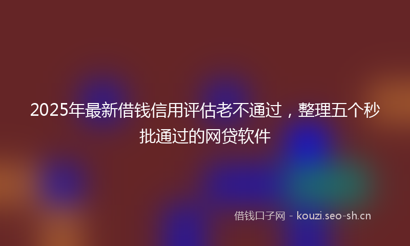 2025年最新借钱信用评估老不通过，整理五个秒批通过的网贷软件