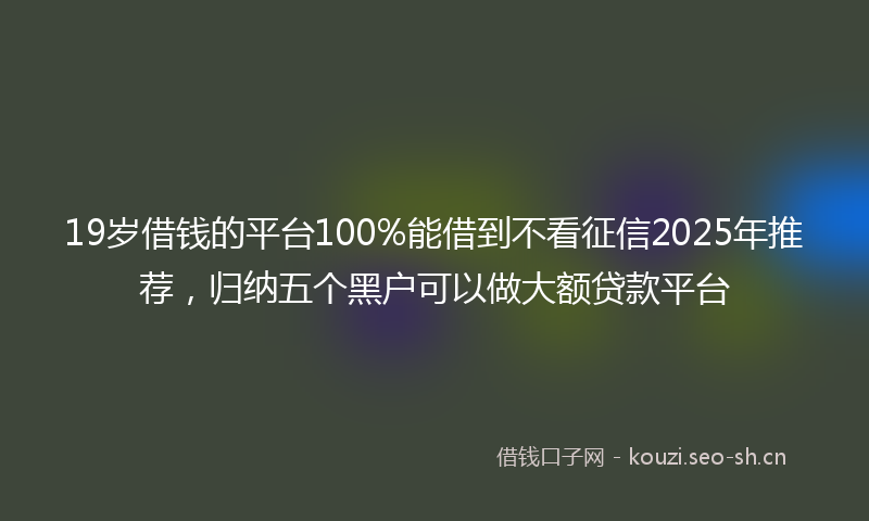 19岁借钱的平台100%能借到不看征信2025年推荐，归纳五个黑户可以做大额贷款平台