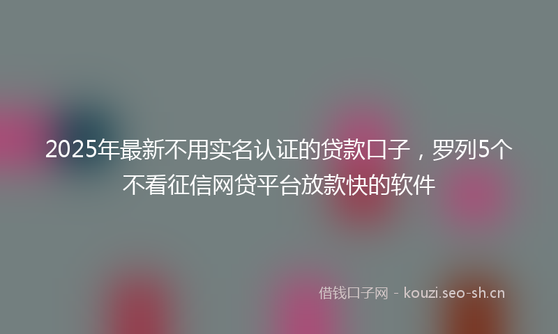 2025年最新不用实名认证的贷款口子，罗列5个不看征信网贷平台放款快的软件