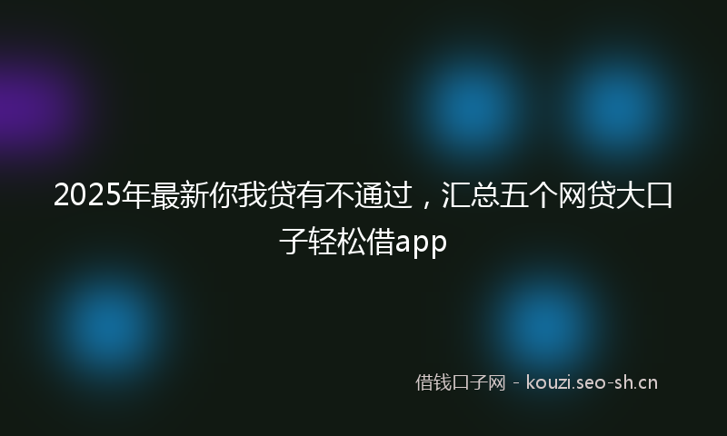 2025年最新你我贷有不通过,汇总五个网贷大口子轻松借app
