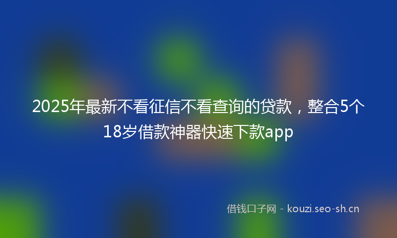 2025年最新不看征信不看查询的贷款，整合5个18岁借款神器快速下款app