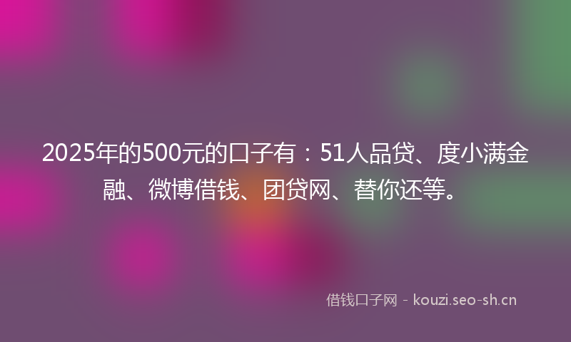 2025年的500元的口子有：51人品贷、度小满金融、微博借钱、团贷网、替你还等。