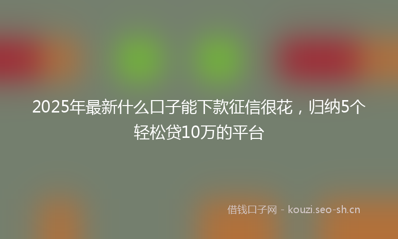 2025年最新什么口子能下款征信很花,归纳5个轻松贷10万的平台