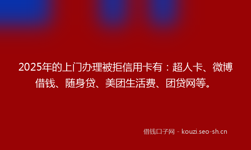 2025年的上门办理被拒信用卡有：超人卡、微博借钱、随身贷、美团生活费、团贷网等。