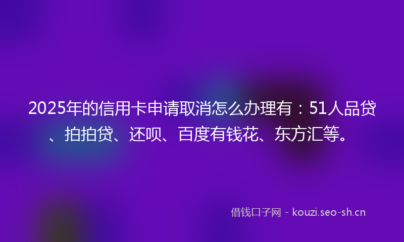 2025年的信用卡申请取消怎么办理有：51人品贷、拍拍贷、还呗、百度有钱花、东方汇等。