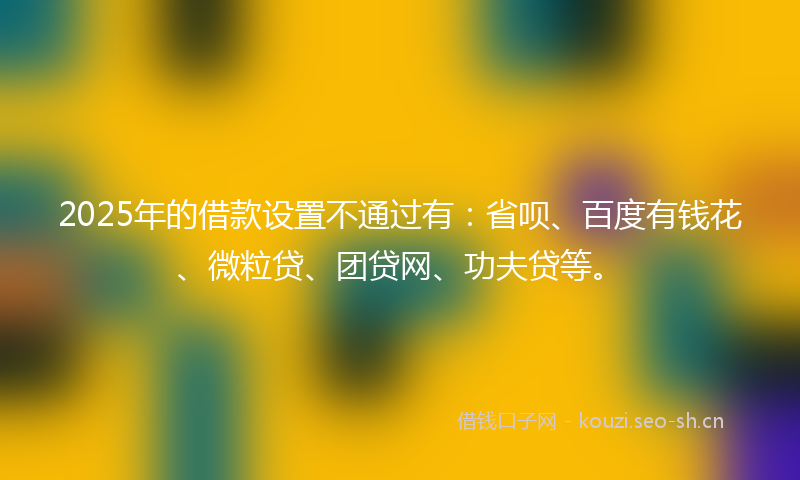 2025年的借款设置不通过有：省呗、百度有钱花、微粒贷、团贷网、功夫贷等。