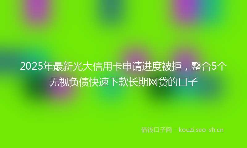 2025年最新光大信用卡申请进度被拒，整合5个无视负债快速下款长期网贷的口子