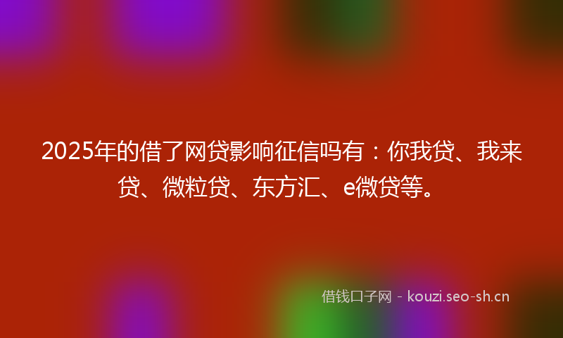 2025年的借了网贷影响征信吗有：你我贷、我来贷、微粒贷、东方汇、e微贷等。