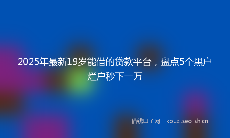 2025年最新19岁能借的贷款平台，盘点5个黑户烂户秒下一万