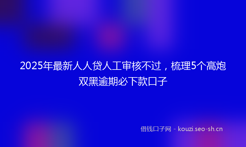 2025年最新人人贷人工审核不过，梳理5个高炮双黑逾期必下款口子