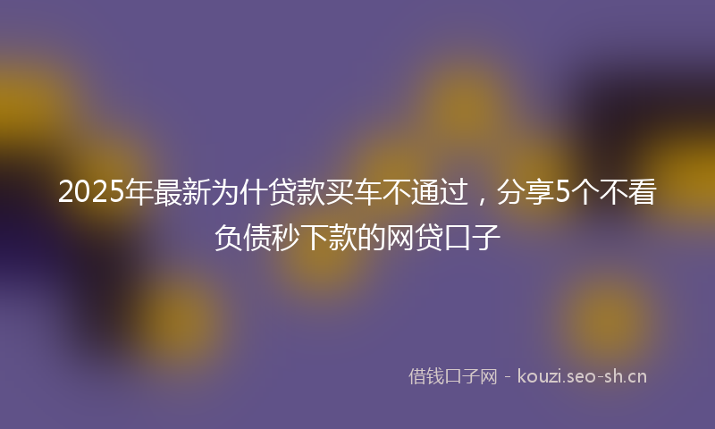 2025年最新为什贷款买车不通过，分享5个不看负债秒下款的网贷口子
