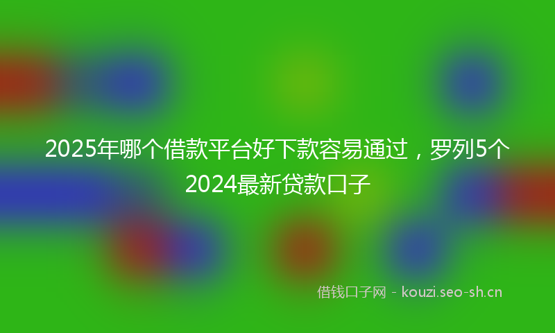 2025年哪个借款平台好下款容易通过，罗列5个2024最新贷款口子