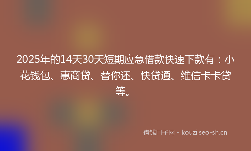 2025年的14天30天短期应急借款快速下款有：小花钱包、惠商贷、替你还、快贷通、维信卡卡贷等。