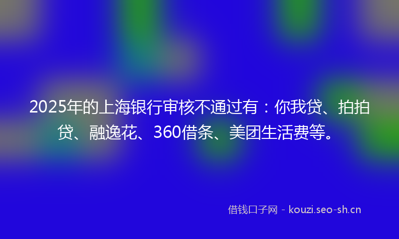2025年的上海银行审核不通过有：你我贷、拍拍贷、融逸花、360借条、美团生活费等。