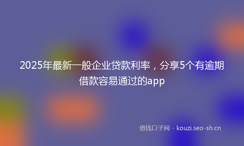 2025年最新一般企业贷款利率，分享5个有逾期借款容易通过的app