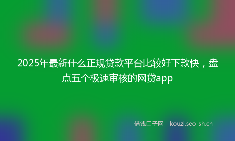 2025年最新什么正规贷款平台比较好下款快，盘点五个极速审核的网贷app