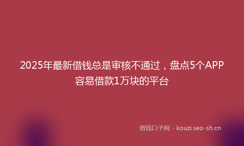 2025年最新借钱总是审核不通过，盘点5个APP容易借款1万块的平台