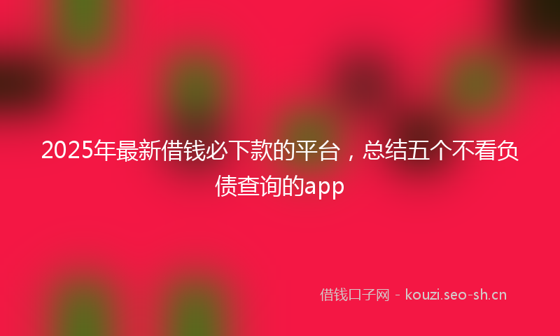 2025年最新借钱必下款的平台，总结五个不看负债查询的app