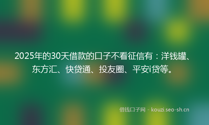 2025年的30天借款的口子不看征信有：洋钱罐、东方汇、快贷通、投友圈、平安i贷等。