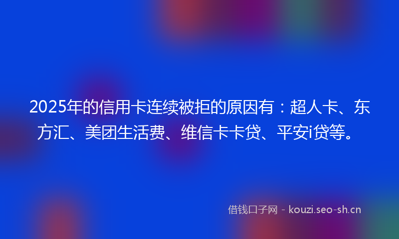 2025年的信用卡连续被拒的原因有：超人卡、东方汇、美团生活费、维信卡卡贷、平安i贷等。