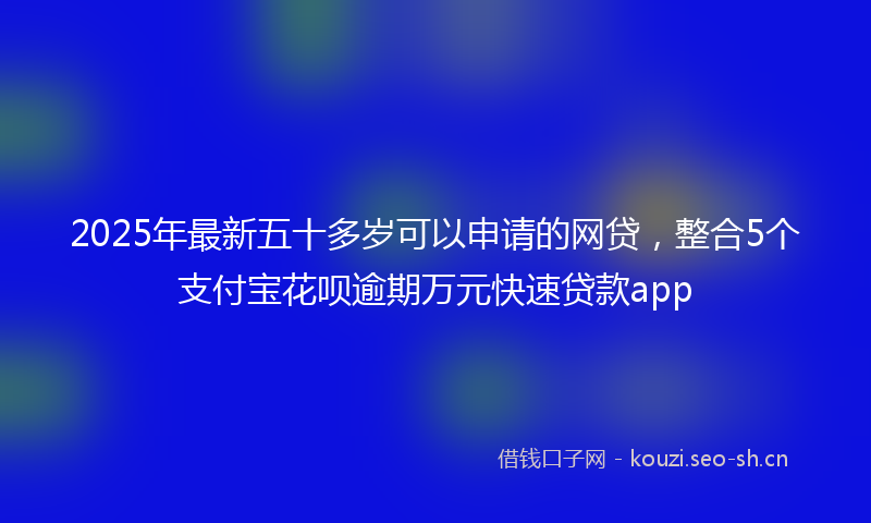 2025年最新五十多岁可以申请的网贷，整合5个支付宝花呗逾期万元快速贷款app