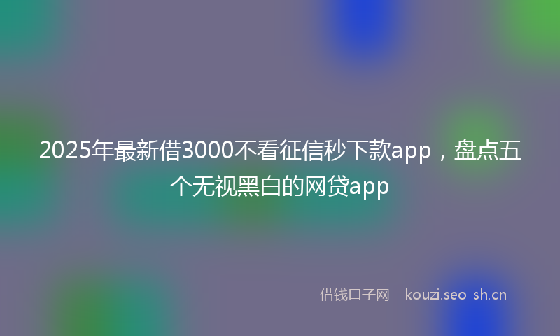 2025年最新借3000不看征信秒下款app，盘点五个无视黑白的网贷app