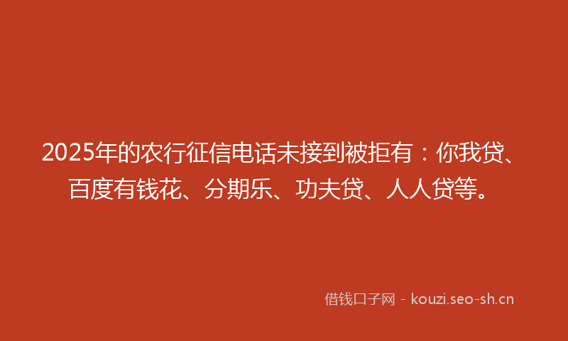 2025年的农行征信电话未接到被拒有：你我贷、百度有钱花、分期乐、功夫贷、人人贷等。