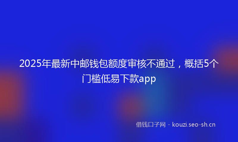 2025年最新中邮钱包额度审核不通过，概括5个门槛低易下款app
