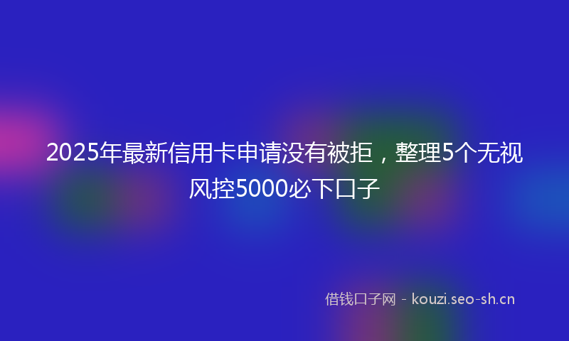 2025年最新信用卡申请没有被拒，整理5个无视风控5000必下口子