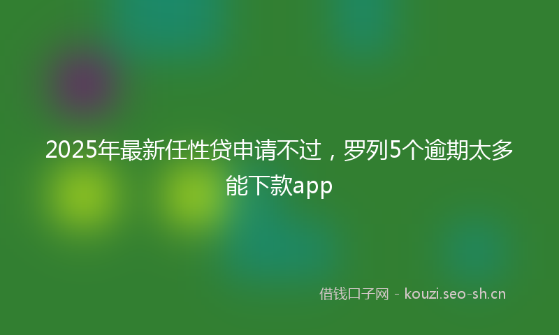 2025年最新任性贷申请不过，罗列5个逾期太多能下款app