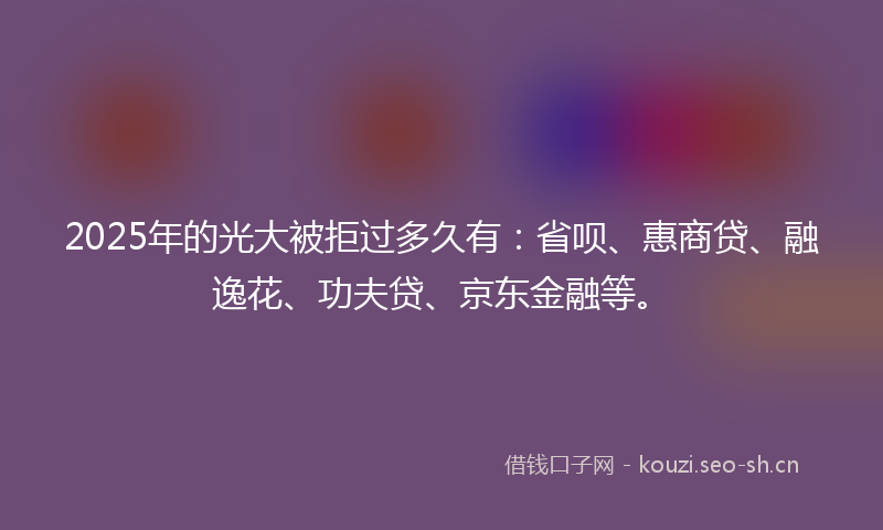 2025年的光大被拒过多久有：省呗、惠商贷、融逸花、功夫贷、京东金融等。