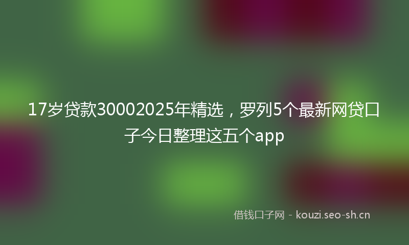 17岁贷款30002025年精选，罗列5个最新网贷口子今日整理这五个app