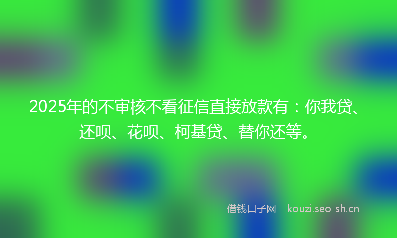 2025年的不审核不看征信直接放款有：你我贷、还呗、花呗、柯基贷、替你还等。