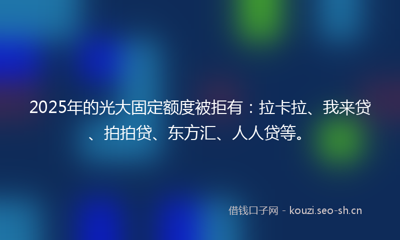 2025年的光大固定额度被拒有：拉卡拉、我来贷、拍拍贷、东方汇、人人贷等。