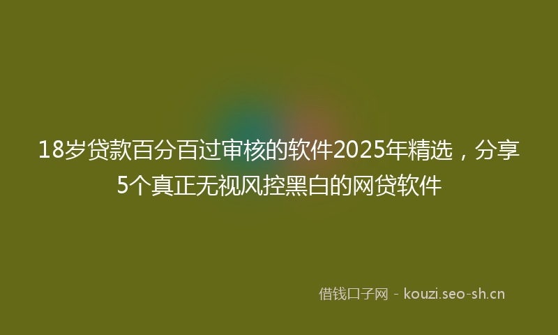 18岁贷款百分百过审核的软件2025年精选，分享5个真正无视风控黑白的网贷软件