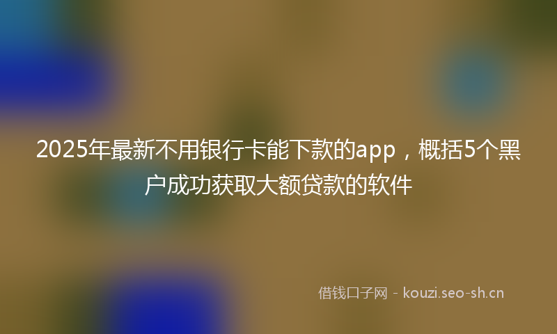 2025年最新不用银行卡能下款的app，概括5个黑户成功获取大额贷款的软件