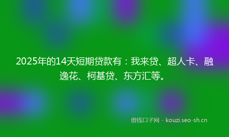 2025年的14天短期贷款有：我来贷、超人卡、融逸花、柯基贷、东方汇等。