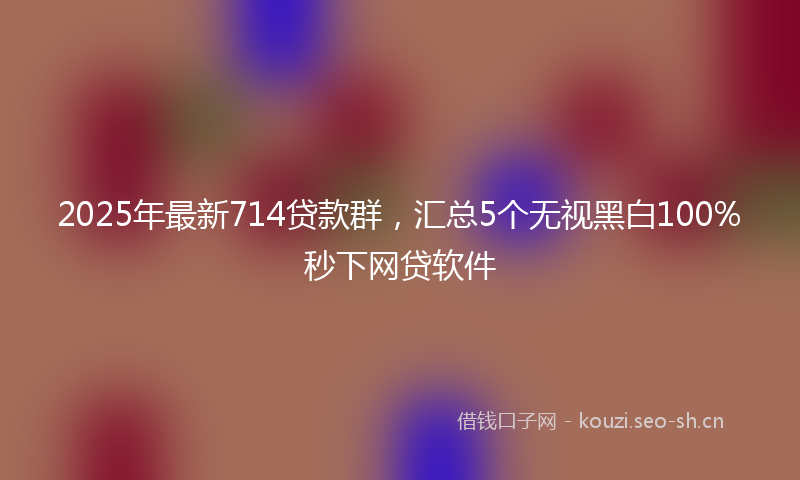 2025年最新714贷款群，汇总5个无视黑白100%秒下网贷软件