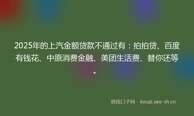 2025年的上汽金额贷款不通过有：拍拍贷、百度有钱花、中原消费金融、美团生活费、替你还等。
