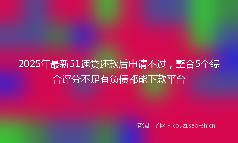 2025年最新51速贷还款后申请不过，整合5个综合评分不足有负债都能下款平台