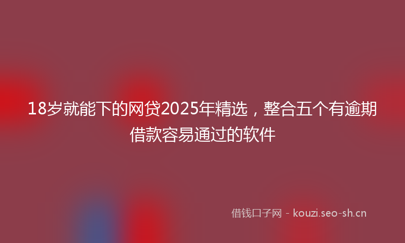 18岁就能下的网贷2025年精选，整合五个有逾期借款容易通过的软件