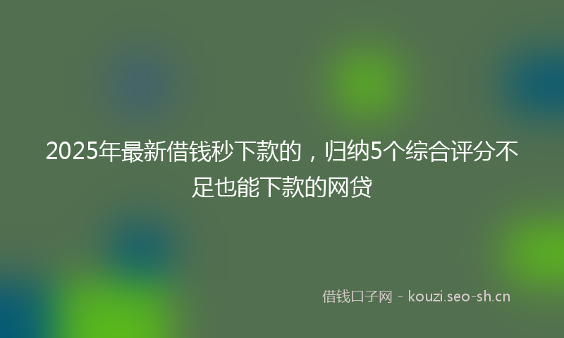 2025年最新借钱秒下款的,归纳5个综合评分不足也能下款的网贷