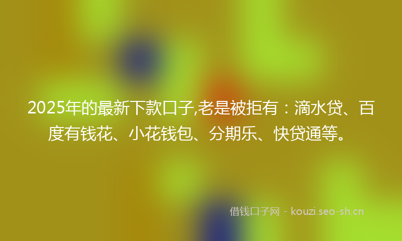 2025年的最新下款口子,老是被拒有：滴水贷、百度有钱花、小花钱包、分期乐、快贷通等。