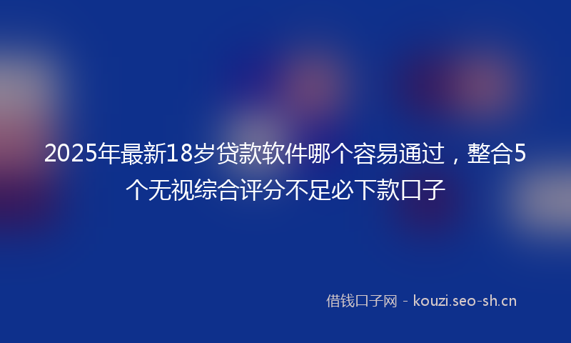 2025年最新18岁贷款软件哪个容易通过，整合5个无视综合评分不足必下款口子