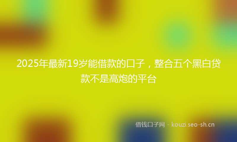 2025年最新19岁能借款的口子，整合五个黑白贷款不是高炮的平台
